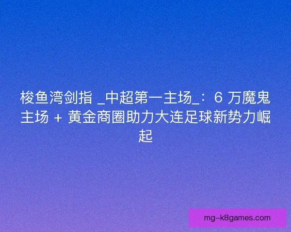 梭鱼湾剑指 _中超第一主场_：6 万魔鬼主场 + 黄金商圈助力大连足球新势力崛起