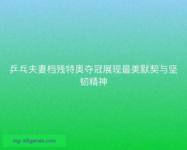 乒乓夫妻档残特奥夺冠展现最美默契与坚韧精神