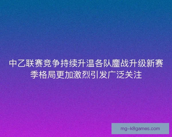 中乙联赛竞争持续升温各队鏖战升级新赛季格局更加激烈引发广泛关注